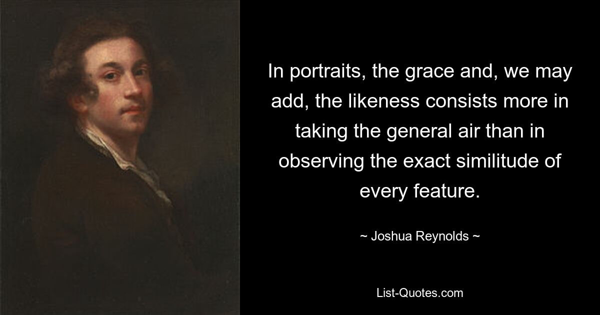 In portraits, the grace and, we may add, the likeness consists more in taking the general air than in observing the exact similitude of every feature. — © Joshua Reynolds