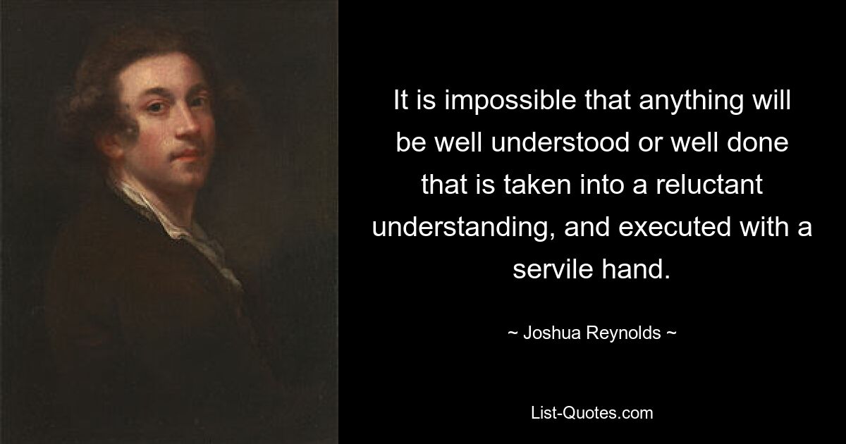 It is impossible that anything will be well understood or well done that is taken into a reluctant understanding, and executed with a servile hand. — © Joshua Reynolds