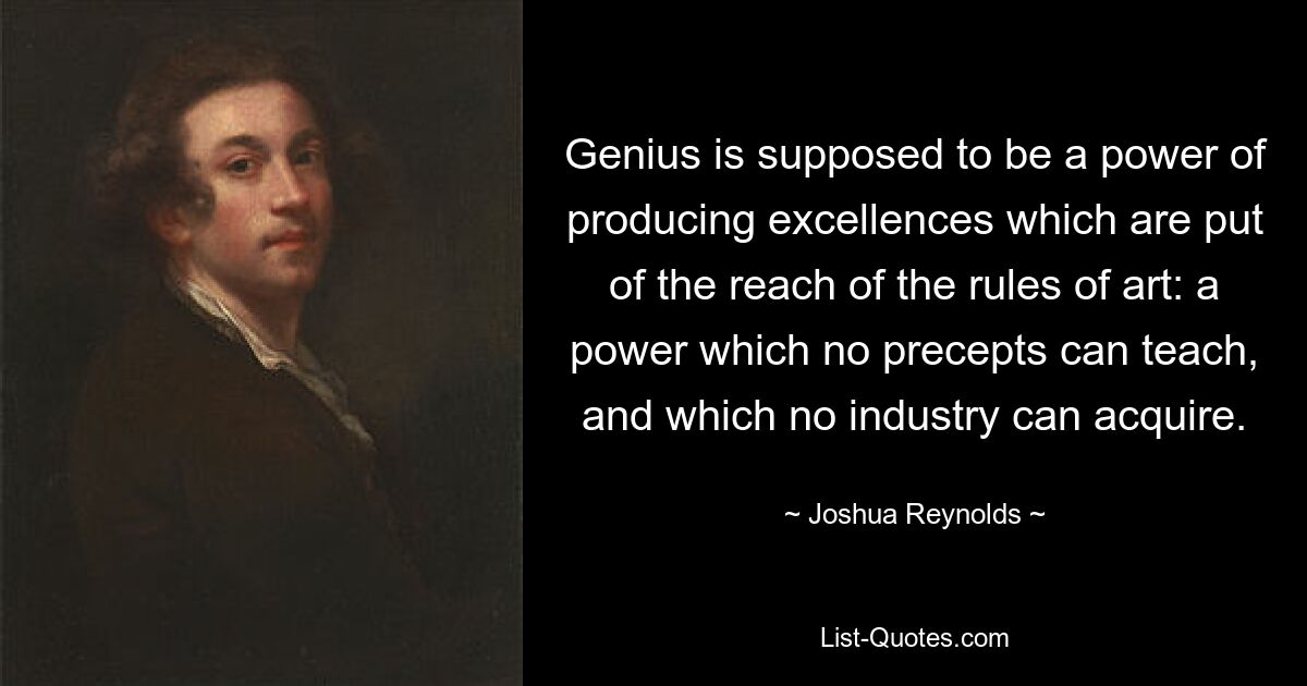 Genius is supposed to be a power of producing excellences which are put of the reach of the rules of art: a power which no precepts can teach, and which no industry can acquire. — © Joshua Reynolds