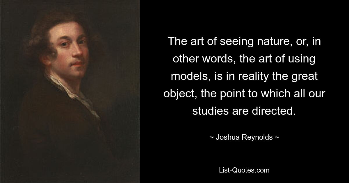 The art of seeing nature, or, in other words, the art of using models, is in reality the great object, the point to which all our studies are directed. — © Joshua Reynolds