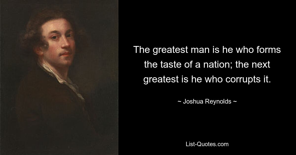 The greatest man is he who forms the taste of a nation; the next greatest is he who corrupts it. — © Joshua Reynolds