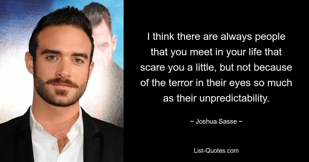 I think there are always people that you meet in your life that scare you a little, but not because of the terror in their eyes so much as their unpredictability. — © Joshua Sasse