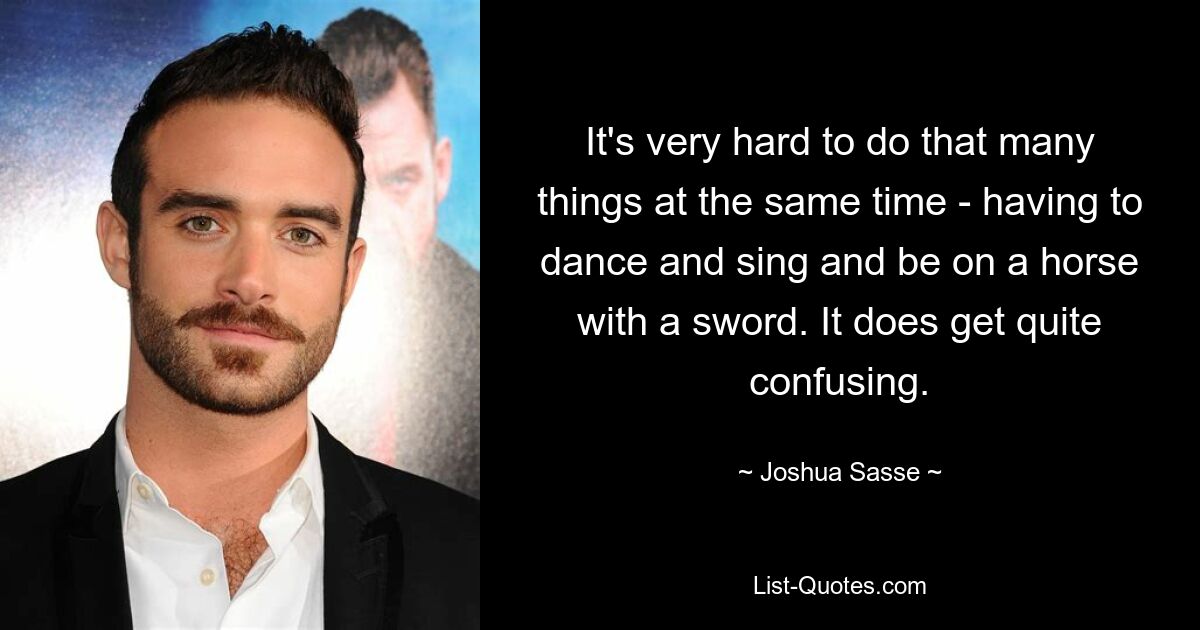 It's very hard to do that many things at the same time - having to dance and sing and be on a horse with a sword. It does get quite confusing. — © Joshua Sasse