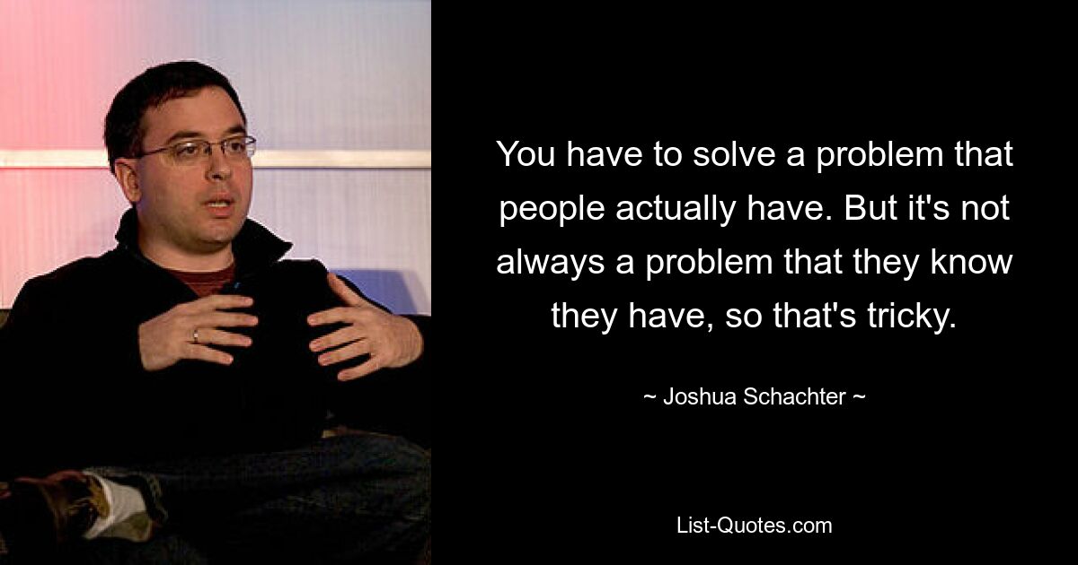 You have to solve a problem that people actually have. But it's not always a problem that they know they have, so that's tricky. — © Joshua Schachter