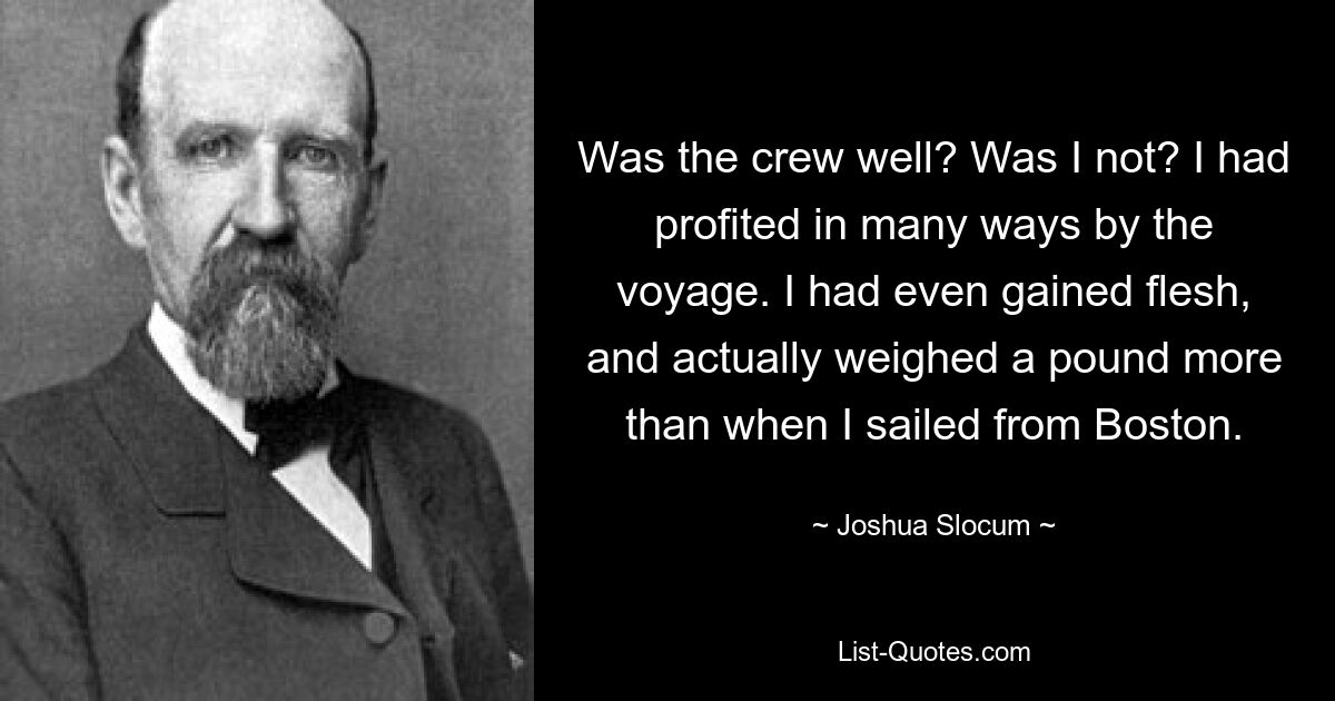 Was the crew well? Was I not? I had profited in many ways by the voyage. I had even gained flesh, and actually weighed a pound more than when I sailed from Boston. — © Joshua Slocum