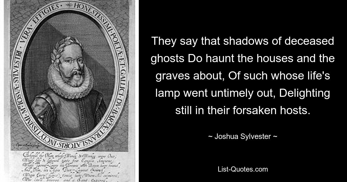 They say that shadows of deceased ghosts Do haunt the houses and the graves about, Of such whose life's lamp went untimely out, Delighting still in their forsaken hosts. — © Joshua Sylvester