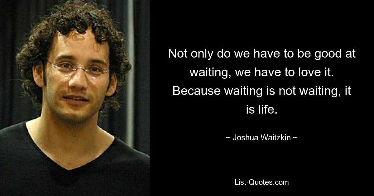 Not only do we have to be good at waiting, we have to love it. Because waiting is not waiting, it is life. — © Joshua Waitzkin