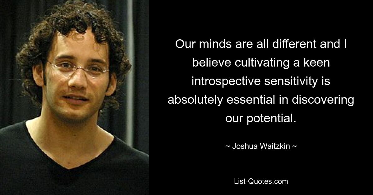 Our minds are all different and I believe cultivating a keen introspective sensitivity is absolutely essential in discovering our potential. — © Joshua Waitzkin