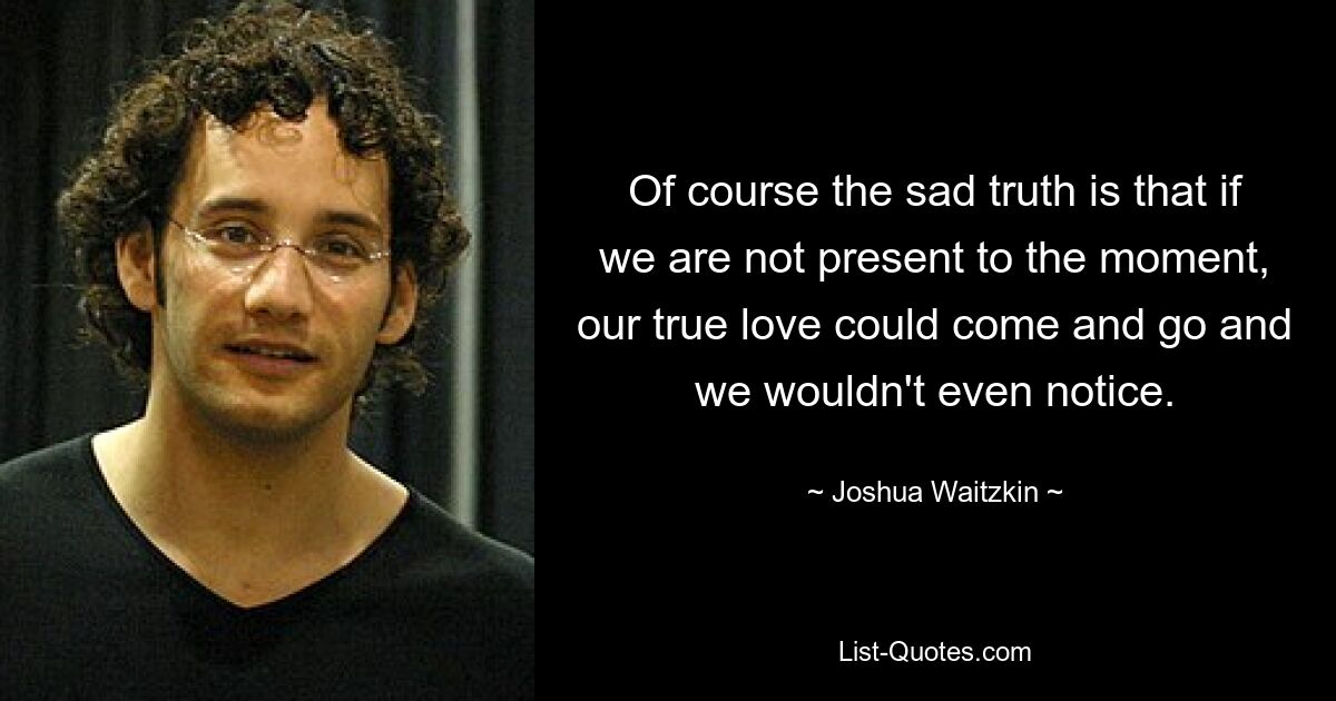 Of course the sad truth is that if we are not present to the moment, our true love could come and go and we wouldn't even notice. — © Joshua Waitzkin