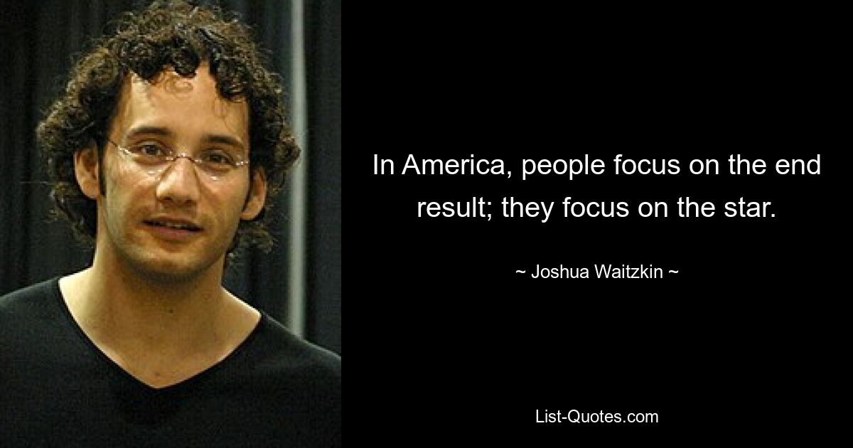 In America, people focus on the end result; they focus on the star. — © Joshua Waitzkin