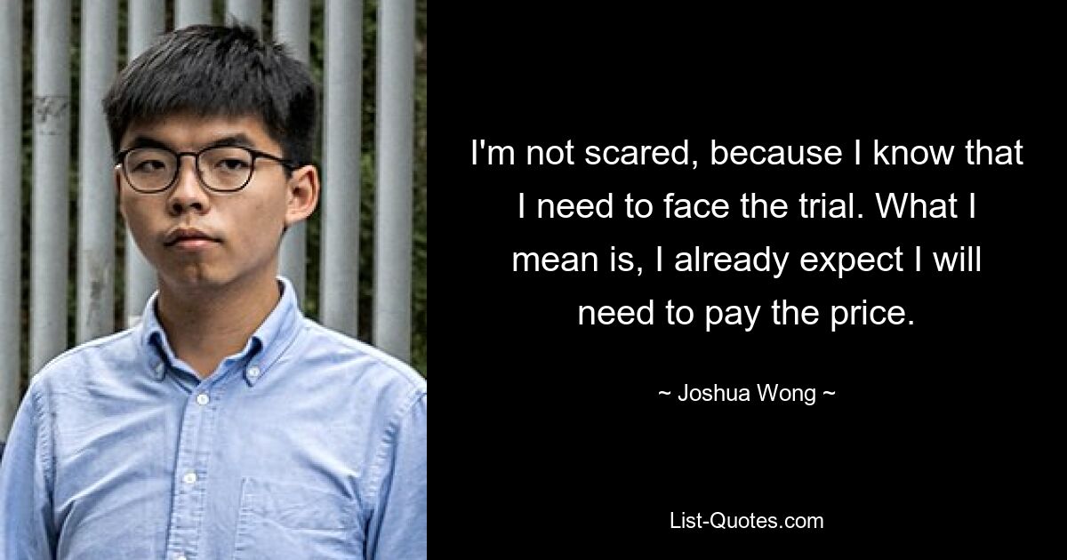 I'm not scared, because I know that I need to face the trial. What I mean is, I already expect I will need to pay the price. — © Joshua Wong