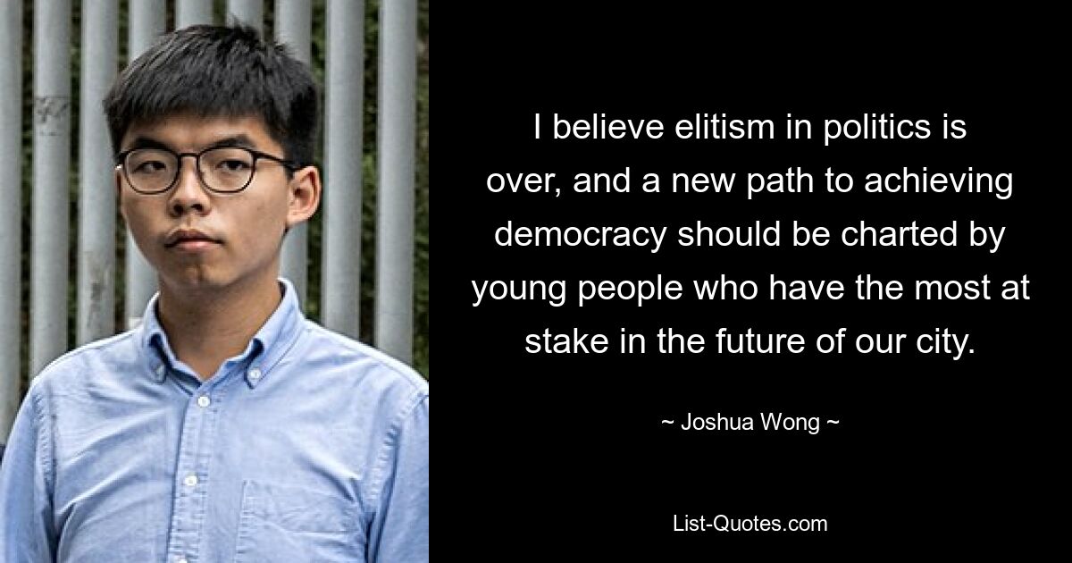 I believe elitism in politics is over, and a new path to achieving democracy should be charted by young people who have the most at stake in the future of our city. — © Joshua Wong