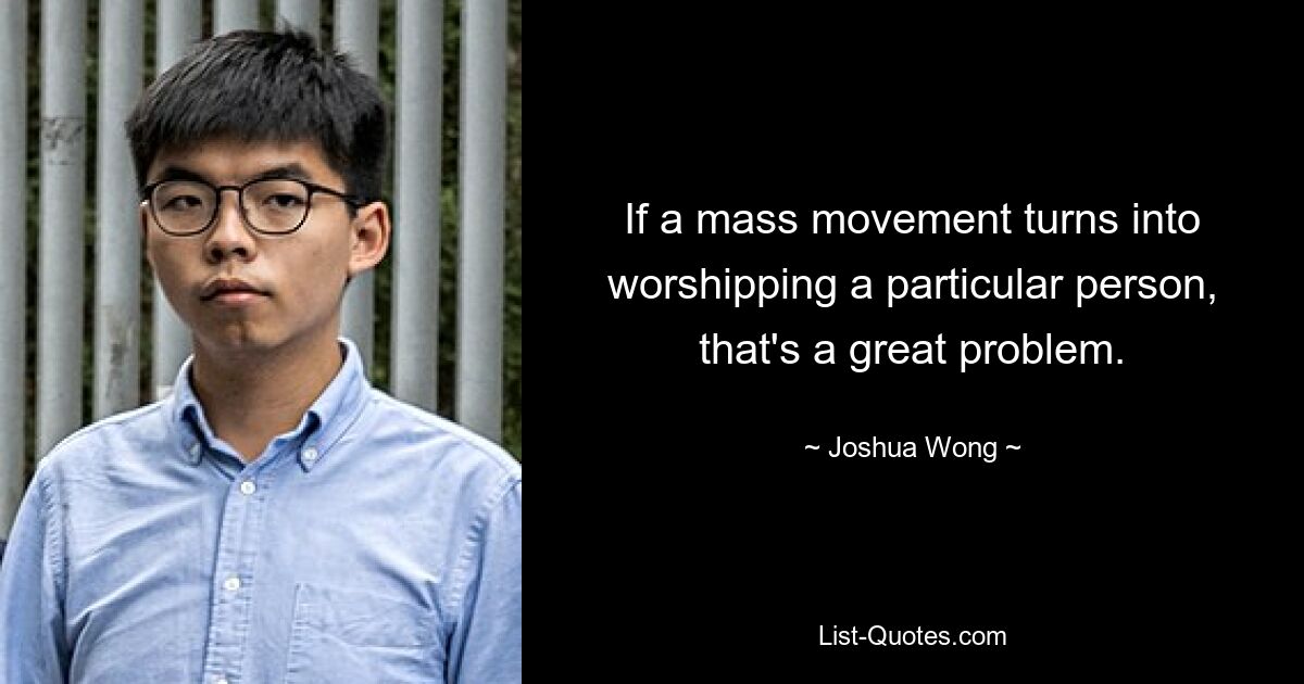 If a mass movement turns into worshipping a particular person, that's a great problem. — © Joshua Wong