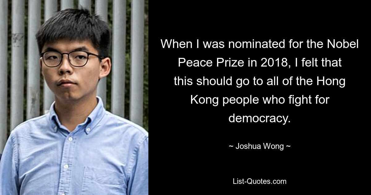 When I was nominated for the Nobel Peace Prize in 2018, I felt that this should go to all of the Hong Kong people who fight for democracy. — © Joshua Wong