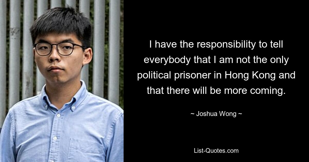 I have the responsibility to tell everybody that I am not the only political prisoner in Hong Kong and that there will be more coming. — © Joshua Wong