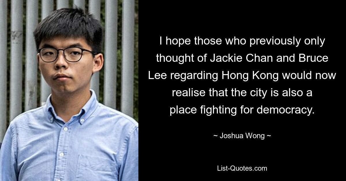 I hope those who previously only thought of Jackie Chan and Bruce Lee regarding Hong Kong would now realise that the city is also a place fighting for democracy. — © Joshua Wong