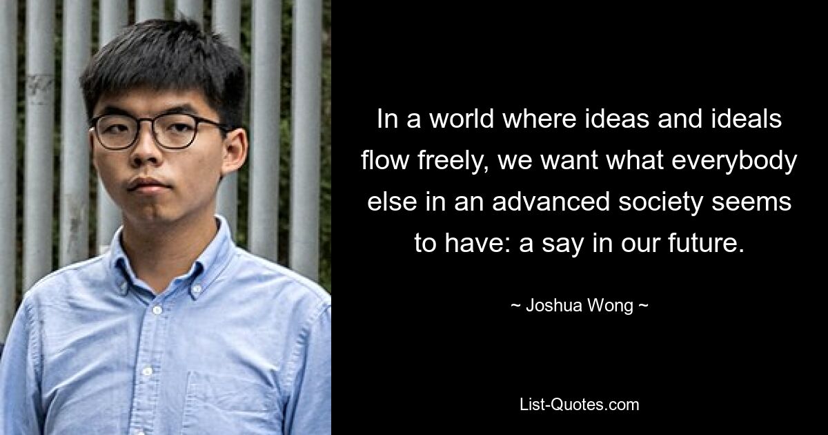 In a world where ideas and ideals flow freely, we want what everybody else in an advanced society seems to have: a say in our future. — © Joshua Wong