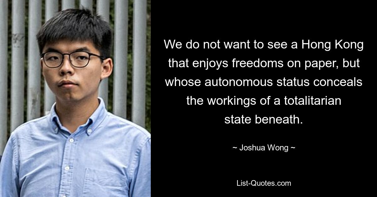 We do not want to see a Hong Kong that enjoys freedoms on paper, but whose autonomous status conceals the workings of a totalitarian state beneath. — © Joshua Wong