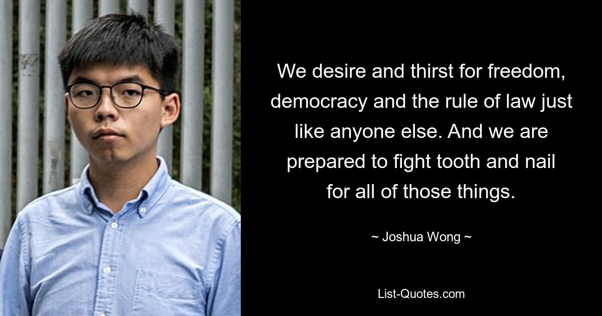 We desire and thirst for freedom, democracy and the rule of law just like anyone else. And we are prepared to fight tooth and nail for all of those things. — © Joshua Wong