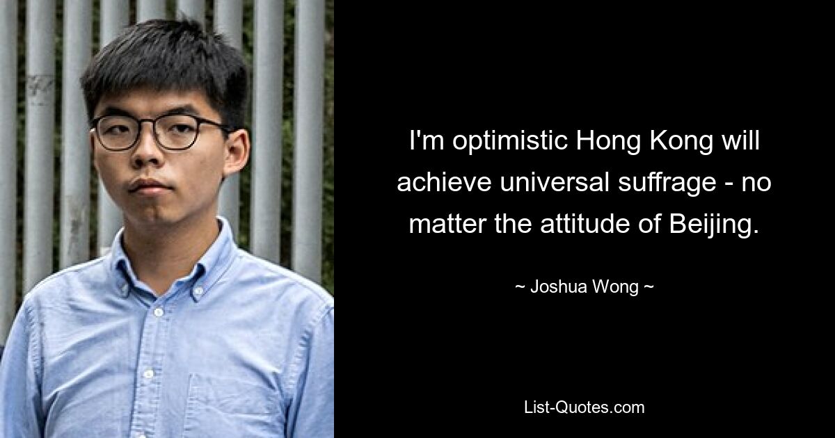 I'm optimistic Hong Kong will achieve universal suffrage - no matter the attitude of Beijing. — © Joshua Wong