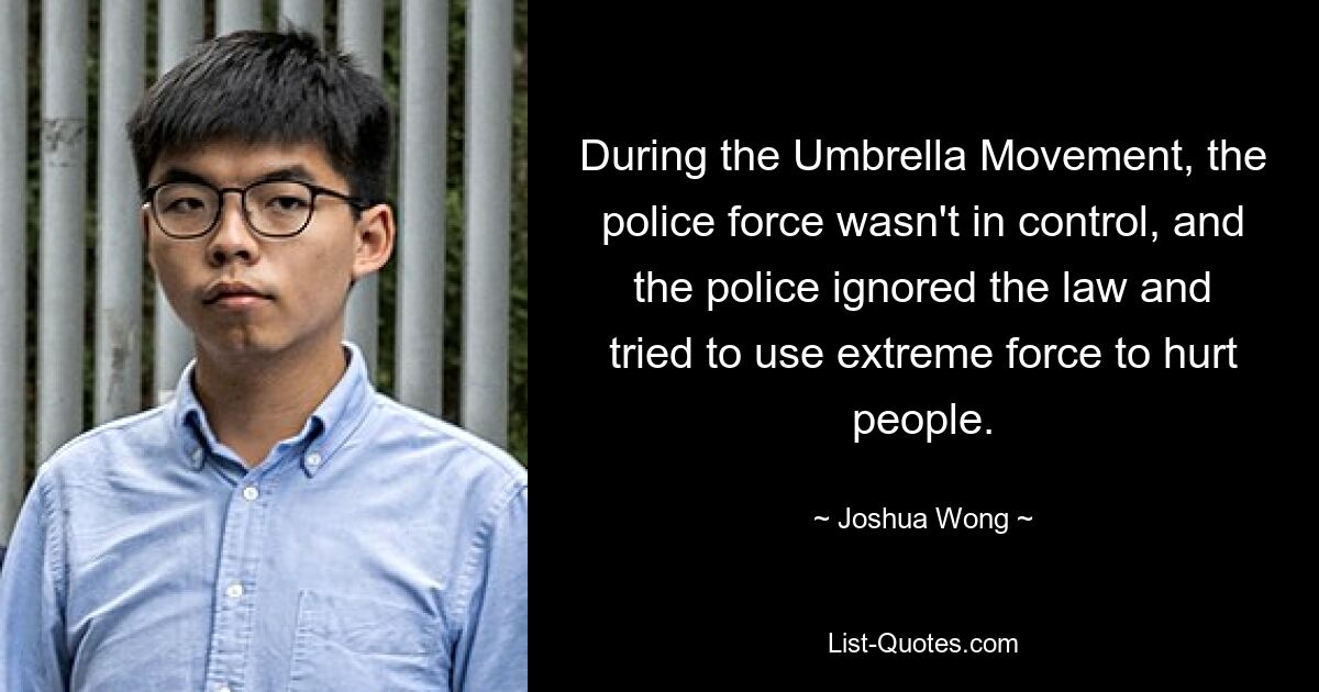 During the Umbrella Movement, the police force wasn't in control, and the police ignored the law and tried to use extreme force to hurt people. — © Joshua Wong