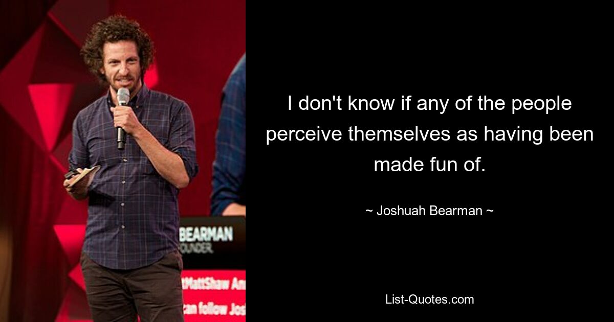 I don't know if any of the people perceive themselves as having been made fun of. — © Joshuah Bearman