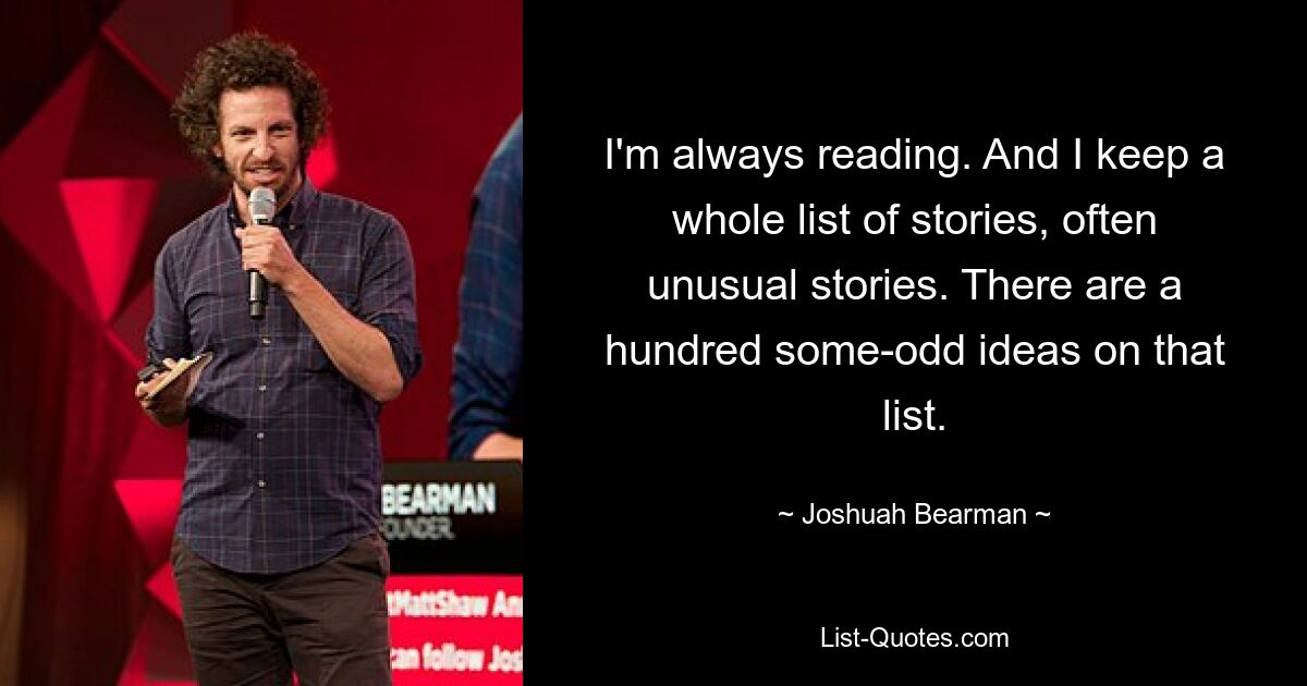 I'm always reading. And I keep a whole list of stories, often unusual stories. There are a hundred some-odd ideas on that list. — © Joshuah Bearman