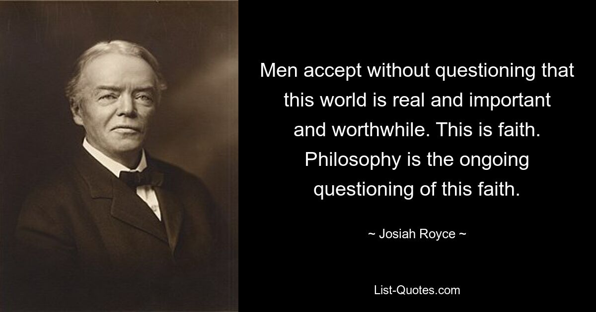 Men accept without questioning that this world is real and important and worthwhile. This is faith. Philosophy is the ongoing questioning of this faith. — © Josiah Royce