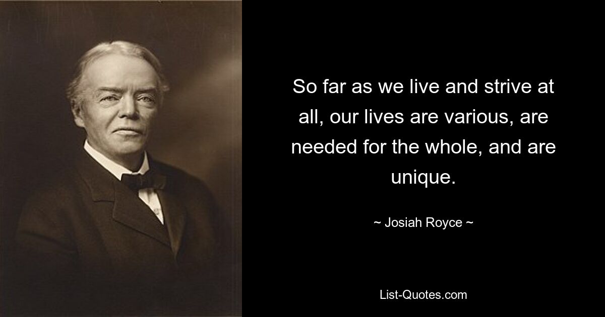 So far as we live and strive at all, our lives are various, are needed for the whole, and are unique. — © Josiah Royce