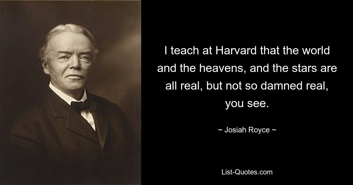 I teach at Harvard that the world and the heavens, and the stars are all real, but not so damned real, you see. — © Josiah Royce