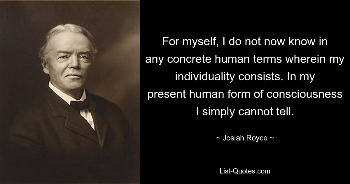 For myself, I do not now know in any concrete human terms wherein my individuality consists. In my present human form of consciousness I simply cannot tell. — © Josiah Royce