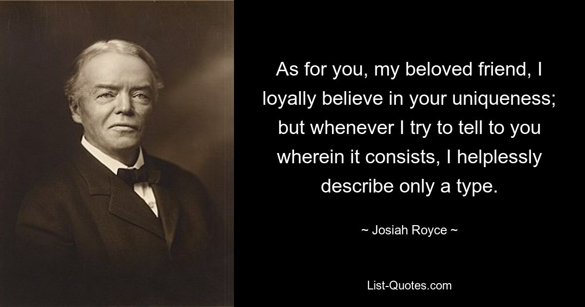 As for you, my beloved friend, I loyally believe in your uniqueness; but whenever I try to tell to you wherein it consists, I helplessly describe only a type. — © Josiah Royce