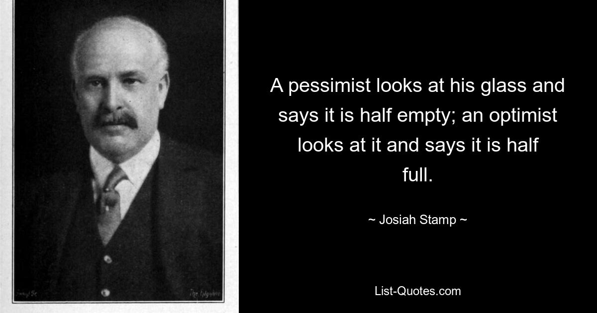 A pessimist looks at his glass and says it is half empty; an optimist looks at it and says it is half full. — © Josiah Stamp