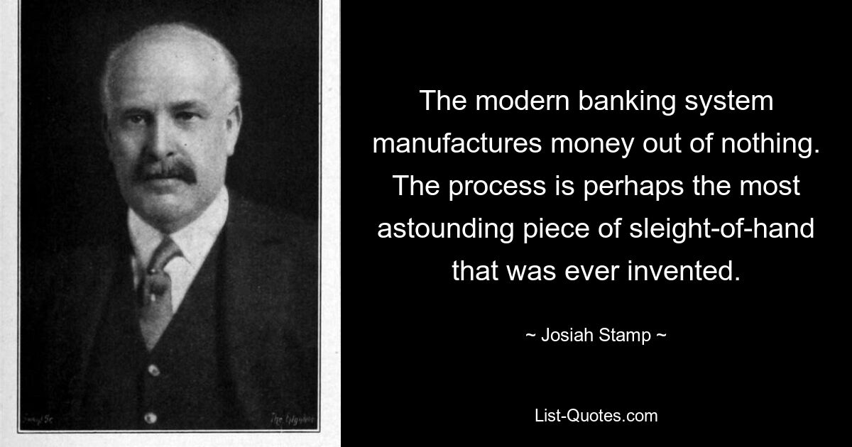 The modern banking system manufactures money out of nothing. The process is perhaps the most astounding piece of sleight-of-hand that was ever invented. — © Josiah Stamp