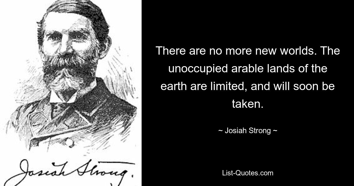 There are no more new worlds. The unoccupied arable lands of the earth are limited, and will soon be taken. — © Josiah Strong