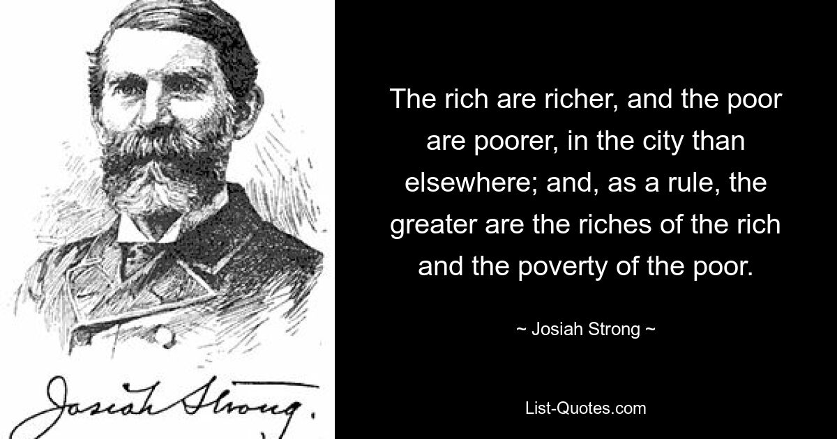 The rich are richer, and the poor are poorer, in the city than elsewhere; and, as a rule, the greater are the riches of the rich and the poverty of the poor. — © Josiah Strong