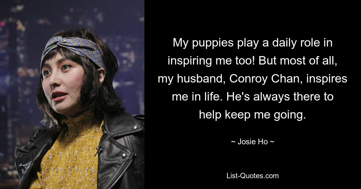 My puppies play a daily role in inspiring me too! But most of all, my husband, Conroy Chan, inspires me in life. He's always there to help keep me going. — © Josie Ho