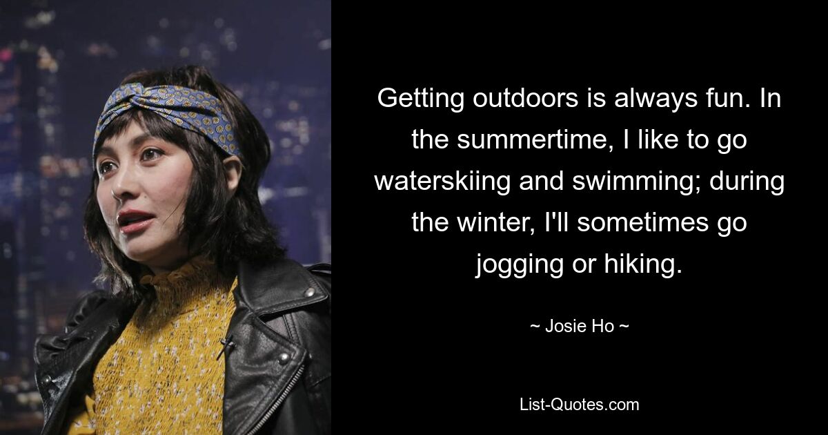 Getting outdoors is always fun. In the summertime, I like to go waterskiing and swimming; during the winter, I'll sometimes go jogging or hiking. — © Josie Ho