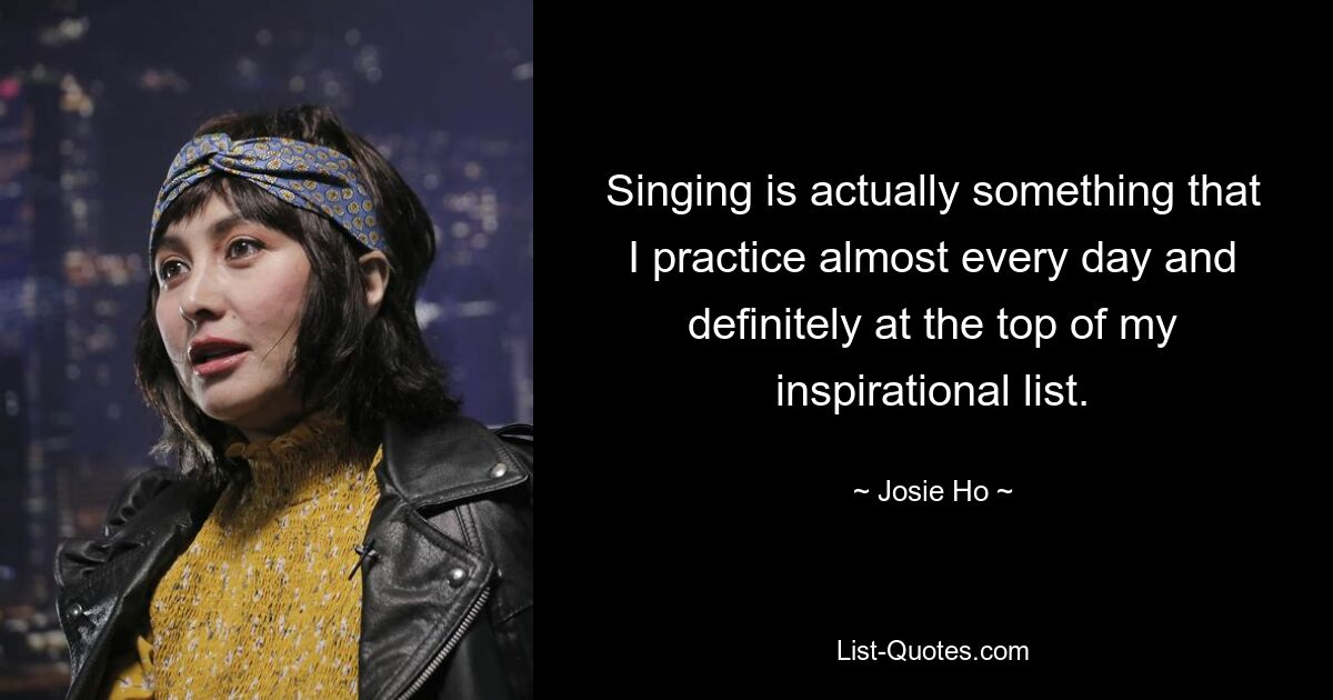 Singing is actually something that I practice almost every day and definitely at the top of my inspirational list. — © Josie Ho