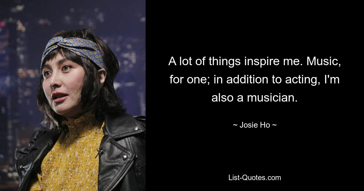 A lot of things inspire me. Music, for one; in addition to acting, I'm also a musician. — © Josie Ho