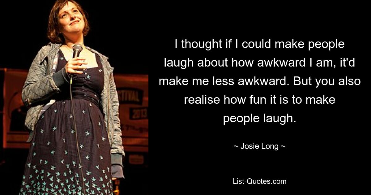 I thought if I could make people laugh about how awkward I am, it'd make me less awkward. But you also realise how fun it is to make people laugh. — © Josie Long