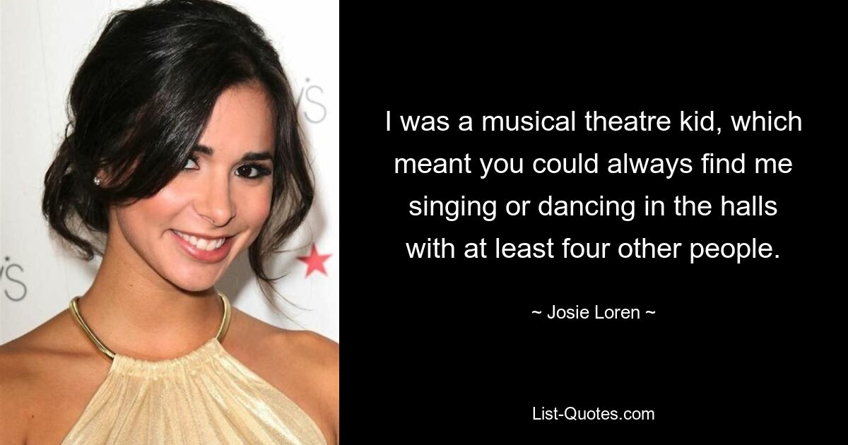 I was a musical theatre kid, which meant you could always find me singing or dancing in the halls with at least four other people. — © Josie Loren