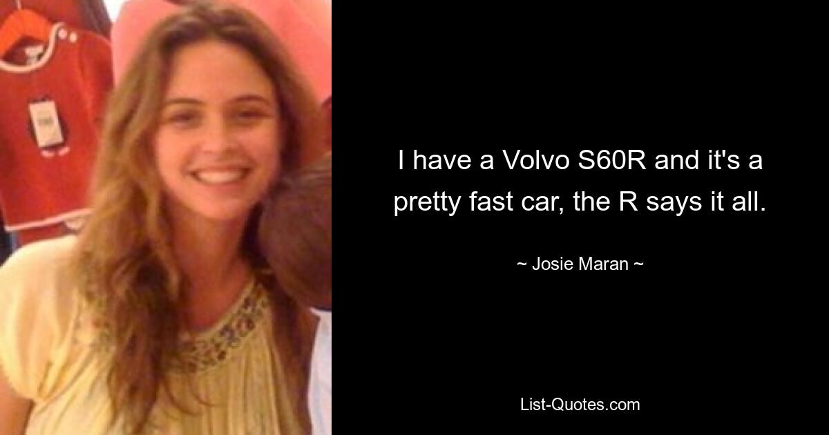 I have a Volvo S60R and it's a pretty fast car, the R says it all. — © Josie Maran