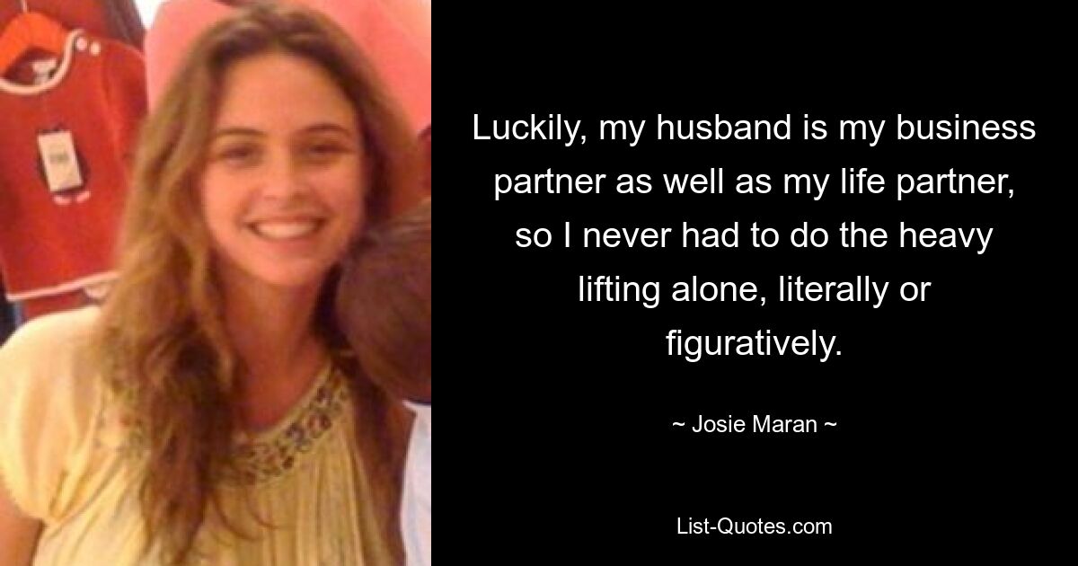 Luckily, my husband is my business partner as well as my life partner, so I never had to do the heavy lifting alone, literally or figuratively. — © Josie Maran