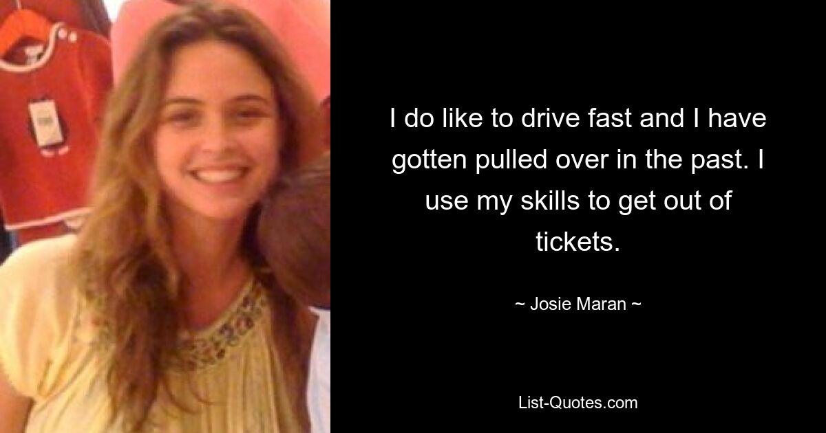 I do like to drive fast and I have gotten pulled over in the past. I use my skills to get out of tickets. — © Josie Maran