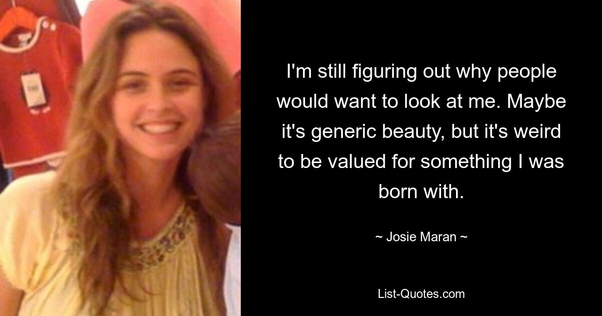 I'm still figuring out why people would want to look at me. Maybe it's generic beauty, but it's weird to be valued for something I was born with. — © Josie Maran