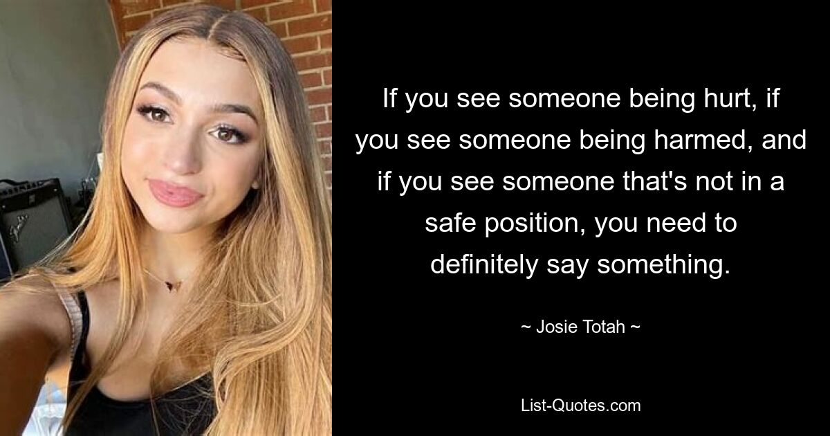 If you see someone being hurt, if you see someone being harmed, and if you see someone that's not in a safe position, you need to definitely say something. — © Josie Totah