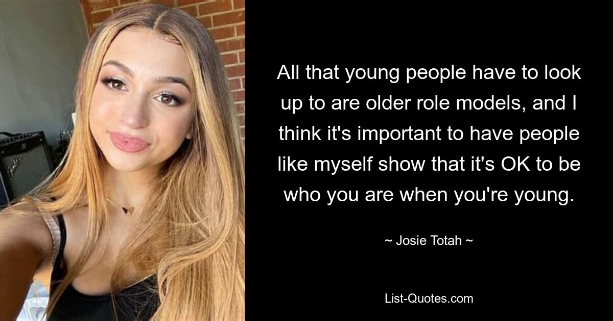 All that young people have to look up to are older role models, and I think it's important to have people like myself show that it's OK to be who you are when you're young. — © Josie Totah