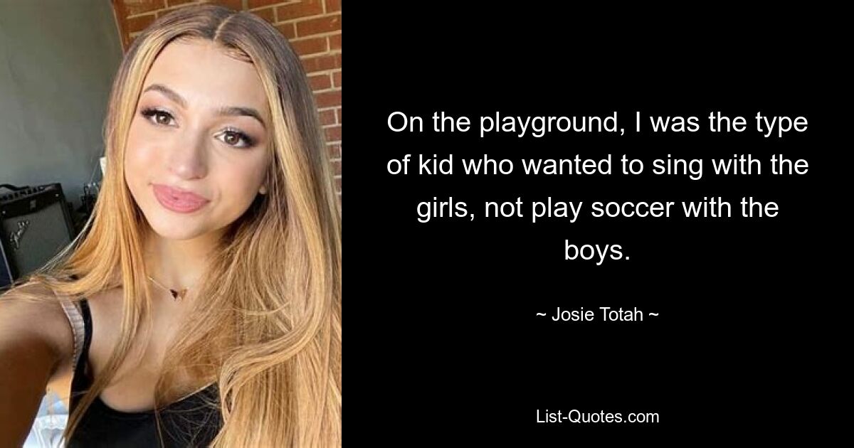 On the playground, I was the type of kid who wanted to sing with the girls, not play soccer with the boys. — © Josie Totah