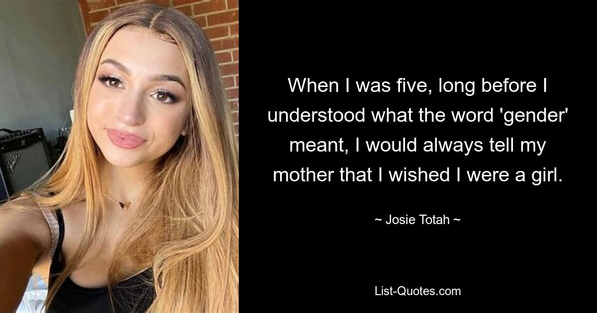 When I was five, long before I understood what the word 'gender' meant, I would always tell my mother that I wished I were a girl. — © Josie Totah